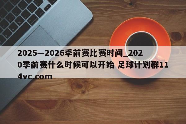 2025―2026季前赛比赛时间_2020季前赛什么时候可以开始 足球计划群114vc.com 