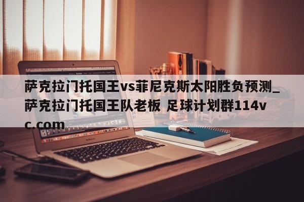 萨克拉门托国王vs菲尼克斯太阳胜负预测_萨克拉门托国王队老板 足球计划群114vc.com 