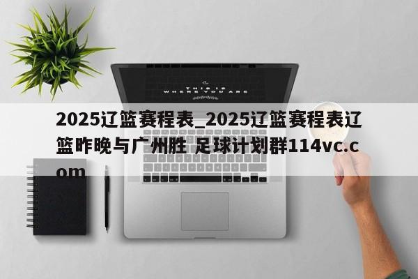 2025辽篮赛程表_2025辽篮赛程表辽篮昨晚与广州胜 足球计划群114vc.com 
