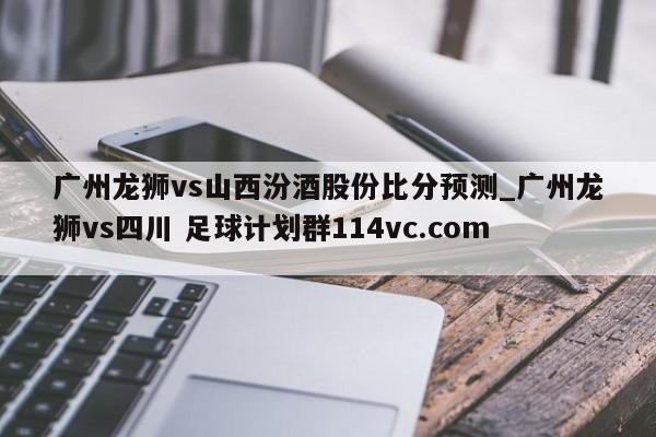 广州龙狮vs山西汾酒股份比分预测_广州龙狮vs四川 足球计划群114vc.com 