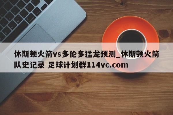 休斯顿火箭vs多伦多猛龙预测_休斯顿火箭队史记录 足球计划群114vc.com 