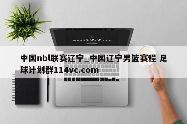 中国nbl联赛辽宁_中国辽宁男篮赛程 足球计划群114vc.com 