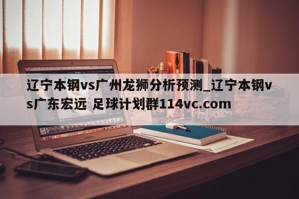 辽宁本钢vs广州龙狮分析预测_辽宁本钢vs广东宏远 足球计划群114vc.com 