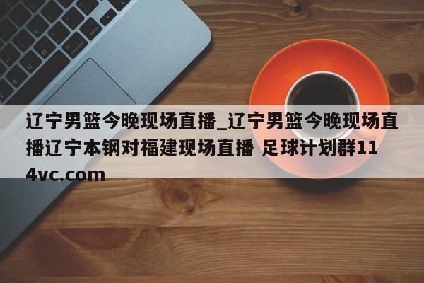 辽宁男篮今晚现场直播_辽宁男篮今晚现场直播辽宁本钢对福建现场直播 足球计划群114vc.com 