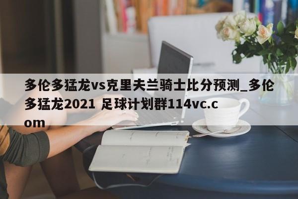 多伦多猛龙vs克里夫兰骑士比分预测_多伦多猛龙2021 足球计划群114vc.com 