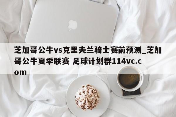 芝加哥公牛vs克里夫兰骑士赛前预测_芝加哥公牛夏季联赛 足球计划群114vc.com 