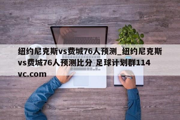 纽约尼克斯vs费城76人预测_纽约尼克斯vs费城76人预测比分 足球计划群114vc.com 