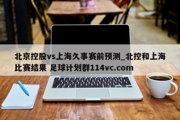 北京控股vs上海久事赛前预测_北控和上海比赛结果 足球计划群114vc.com 