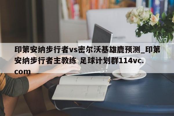 印第安纳步行者vs密尔沃基雄鹿预测_印第安纳步行者主教练 足球计划群114vc.com 