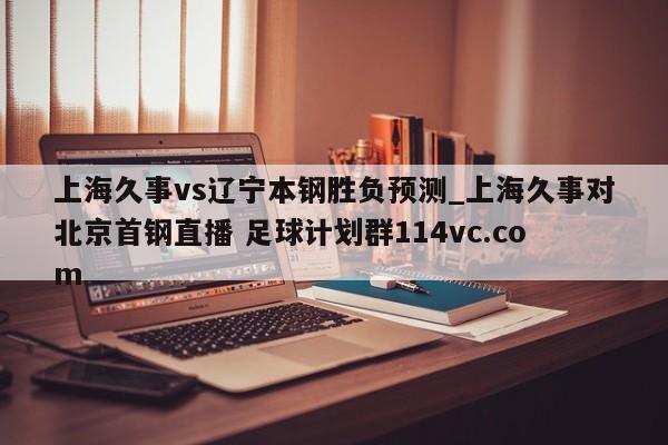 上海久事vs辽宁本钢胜负预测_上海久事对北京首钢直播 足球计划群114vc.com 