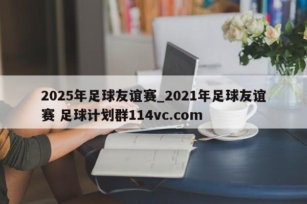 2025年足球友谊赛_2021年足球友谊赛 足球计划群114vc.com 