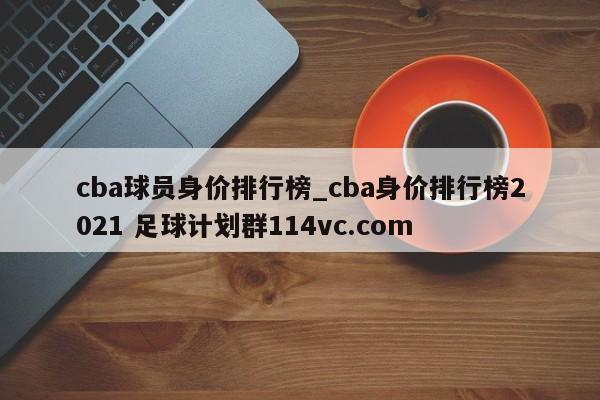 cba球员身价排行榜_cba身价排行榜2021 足球计划群114vc.com 