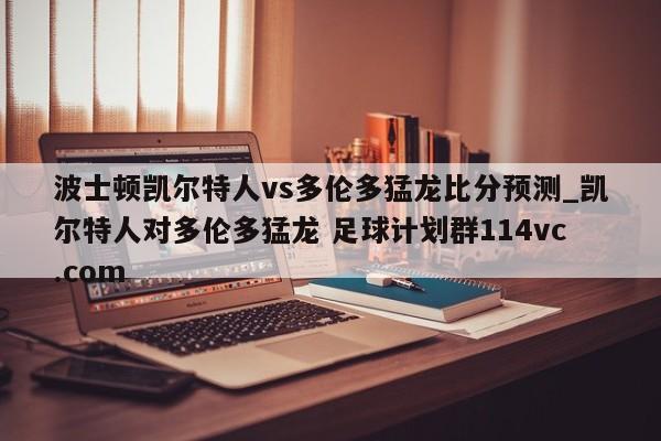 波士顿凯尔特人vs多伦多猛龙比分预测_凯尔特人对多伦多猛龙 足球计划群114vc.com 