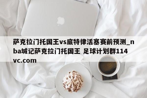 萨克拉门托国王vs底特律活塞赛前预测_nba城记萨克拉门托国王 足球计划群114vc.com 