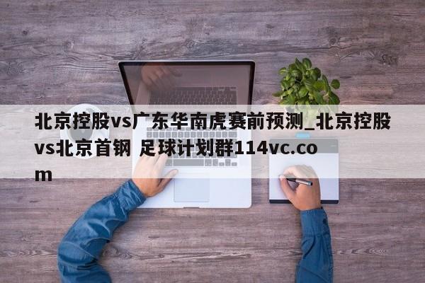 北京控股vs广东华南虎赛前预测_北京控股vs北京首钢 足球计划群114vc.com 