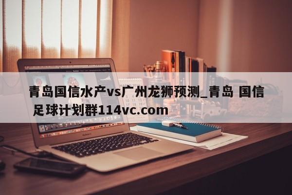 青岛国信水产vs广州龙狮预测_青岛 国信 足球计划群114vc.com 
