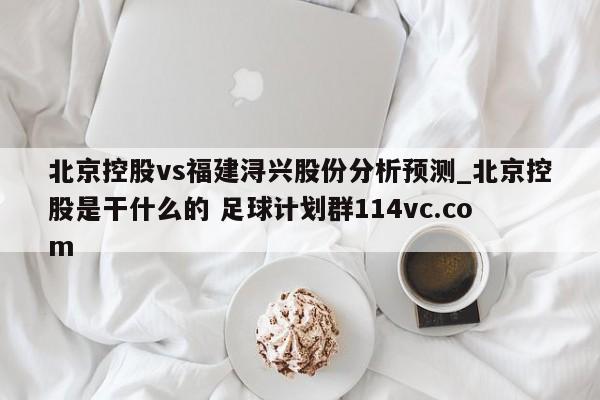 北京控股vs福建浔兴股份分析预测_北京控股是干什么的 足球计划群114vc.com 