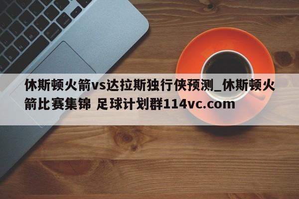 休斯顿火箭vs达拉斯独行侠预测_休斯顿火箭比赛集锦 足球计划群114vc.com 