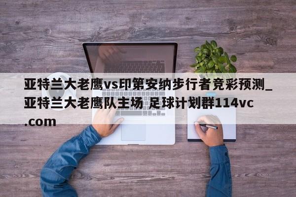 亚特兰大老鹰vs印第安纳步行者竞彩预测_亚特兰大老鹰队主场 足球计划群114vc.com 