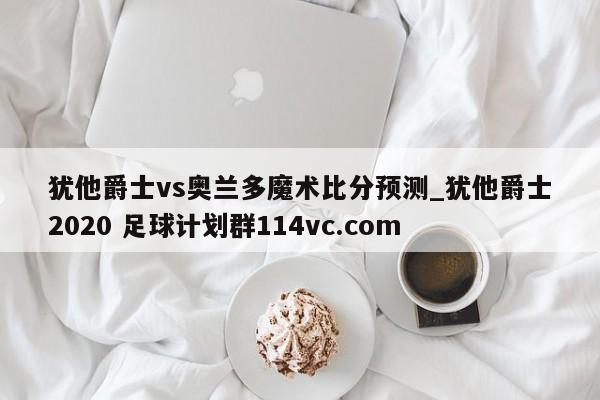 犹他爵士vs奥兰多魔术比分预测_犹他爵士2020 足球计划群114vc.com 