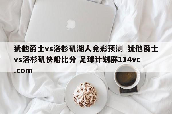 犹他爵士vs洛杉矶湖人竞彩预测_犹他爵士vs洛杉矶快船比分 足球计划群114vc.com 