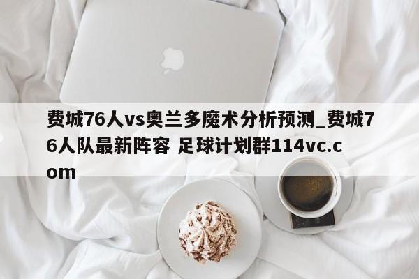 费城76人vs奥兰多魔术分析预测_费城76人队最新阵容 足球计划群114vc.com 