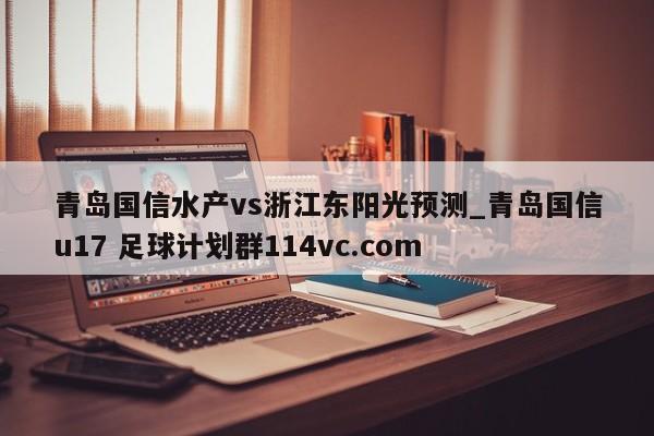 青岛国信水产vs浙江东阳光预测_青岛国信u17 足球计划群114vc.com 