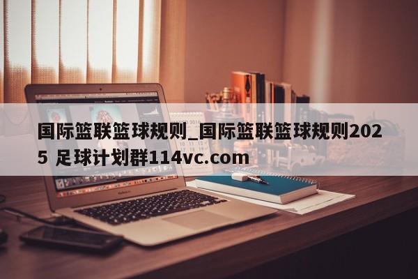 国际篮联篮球规则_国际篮联篮球规则2025 足球计划群114vc.com 