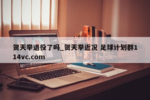 贺天举退役了吗_贺天举近况 足球计划群114vc.com 