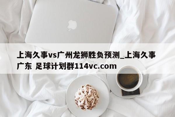 上海久事vs广州龙狮胜负预测_上海久事 广东 足球计划群114vc.com 