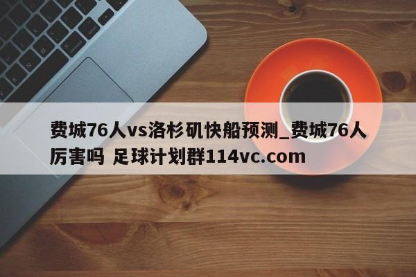 费城76人vs洛杉矶快船预测_费城76人厉害吗 足球计划群114vc.com 