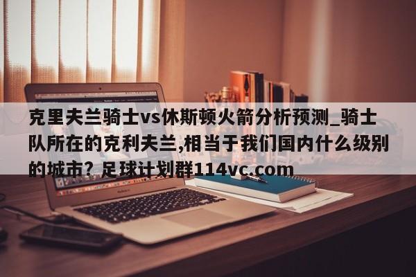 克里夫兰骑士vs休斯顿火箭分析预测_骑士队所在的克利夫兰,相当于我们国内什么级别的城市? 足球计划群114vc.com 