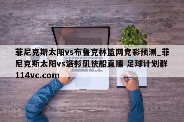 菲尼克斯太阳vs布鲁克林篮网竞彩预测_菲尼克斯太阳vs洛杉矶快船直播 足球计划群114vc.com 