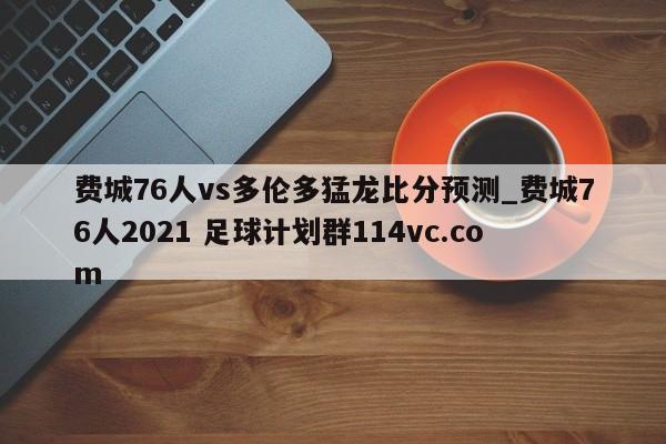 费城76人vs多伦多猛龙比分预测_费城76人2021 足球计划群114vc.com 