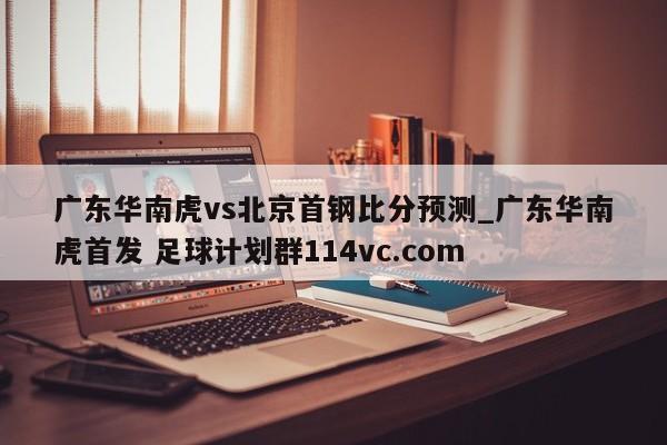 广东华南虎vs北京首钢比分预测_广东华南虎首发 足球计划群114vc.com 