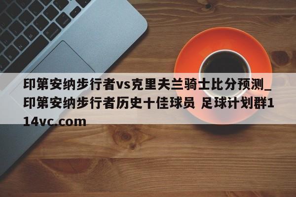 印第安纳步行者vs克里夫兰骑士比分预测_印第安纳步行者历史十佳球员 足球计划群114vc.com 