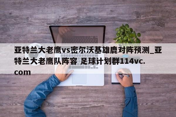 亚特兰大老鹰vs密尔沃基雄鹿对阵预测_亚特兰大老鹰队阵容 足球计划群114vc.com 
