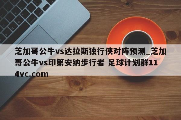芝加哥公牛vs达拉斯独行侠对阵预测_芝加哥公牛vs印第安纳步行者 足球计划群114vc.com 