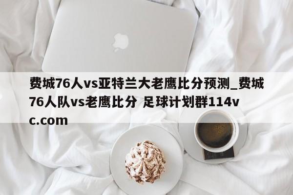 费城76人vs亚特兰大老鹰比分预测_费城76人队vs老鹰比分 足球计划群114vc.com 