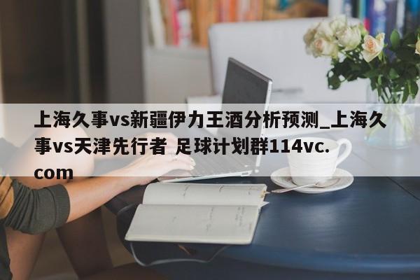 上海久事vs新疆伊力王酒分析预测_上海久事vs天津先行者 足球计划群114vc.com 