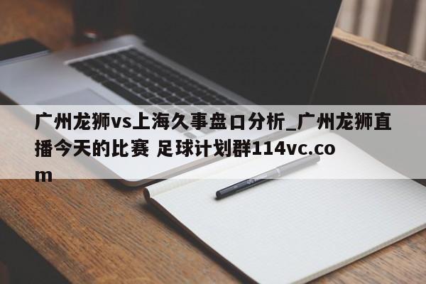 广州龙狮vs上海久事盘口分析_广州龙狮直播今天的比赛 足球计划群114vc.com 