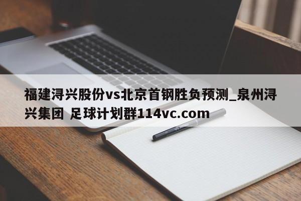 福建浔兴股份vs北京首钢胜负预测_泉州浔兴集团 足球计划群114vc.com 