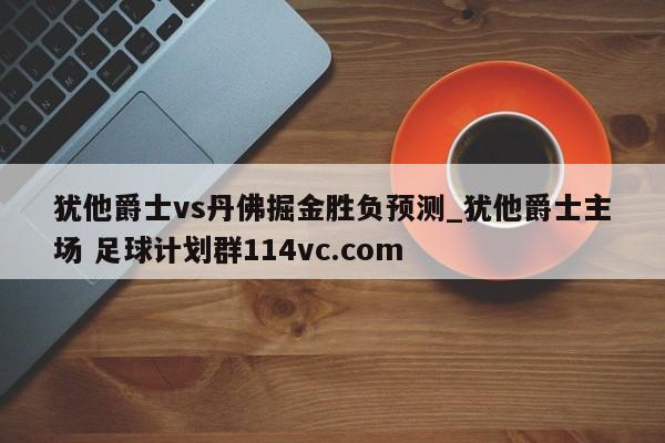 犹他爵士vs丹佛掘金胜负预测_犹他爵士主场 足球计划群114vc.com 