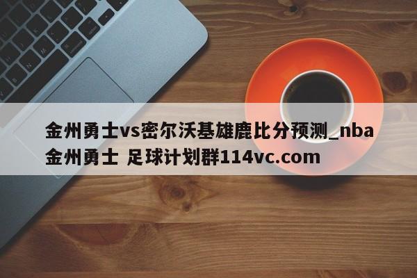 金州勇士vs密尔沃基雄鹿比分预测_nba金州勇士 足球计划群114vc.com 
