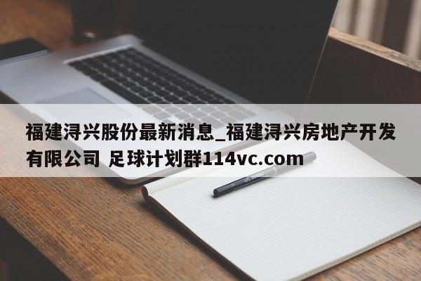 福建浔兴股份最新消息_福建浔兴房地产开发有限公司 足球计划群114vc.com 