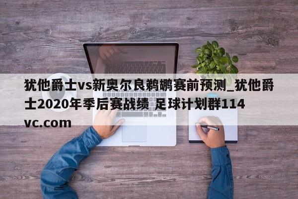 犹他爵士vs新奥尔良鹈鹕赛前预测_犹他爵士2020年季后赛战绩 足球计划群114vc.com 