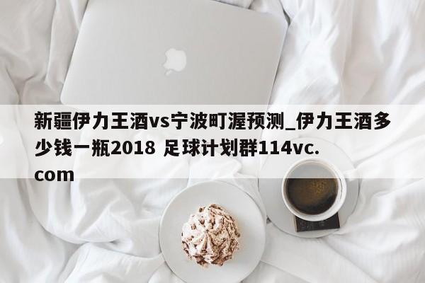 新疆伊力王酒vs宁波町渥预测_伊力王酒多少钱一瓶2018 足球计划群114vc.com 