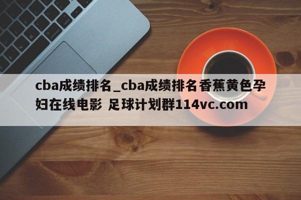 cba成绩排名_cba成绩排名香蕉黄色孕妇在线电影 足球计划群114vc.com 
