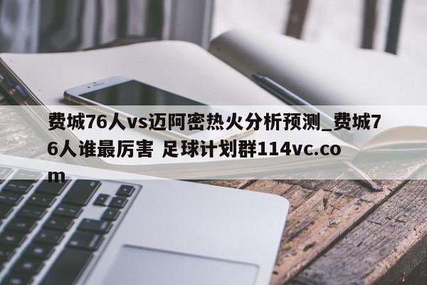 费城76人vs迈阿密热火分析预测_费城76人谁最厉害 足球计划群114vc.com 