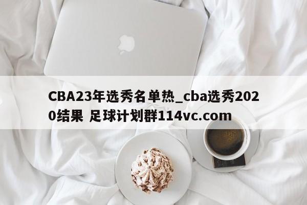CBA23年选秀名单热_cba选秀2020结果 足球计划群114vc.com 